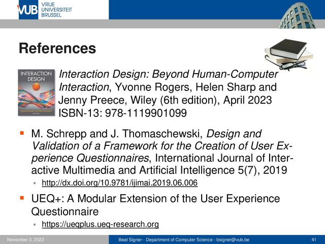 Beat Signer - Department of Computer Science - bsigner@vub.be 41
November 3, 2023
References
▪ Interaction Design: Beyond Human-Computer
Interaction, Yvonne Rogers, Helen Sharp and
Jenny Preece, Wiley (6th edition), April 2023
ISBN-13: 978-1119901099
▪ M. Schrepp and J. Thomaschewski, Design and
Validation of a Framework for the Creation of User Ex-
perience Questionnaires, International Journal of Inter-
active Multimedia and Artificial Intelligence 5(7), 2019
▪ http://dx.doi.org/10.9781/ijimai.2019.06.006
▪ UEQ+: A Modular Extension of the User Experience
Questionnaire
▪ https://ueqplus.ueq-research.org
