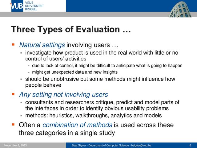 Beat Signer - Department of Computer Science - bsigner@vub.be 6
November 3, 2023
Three Types of Evaluation …
▪ Natural settings involving users …
▪ investigate how product is used in the real world with little or no
control of users’ activities
- due to lack of control, it might be difficult to anticipate what is going to happen
- might get unexpected data and new insights
▪ should be unobtrusive but some methods might influence how
people behave
▪ Any setting not involving users
▪ consultants and researchers critique, predict and model parts of
the interfaces in order to identify obvious usability problems
▪ methods: heuristics, walkthroughs, analytics and models
▪ Often a combination of methods is used across these
three categories in a single study
