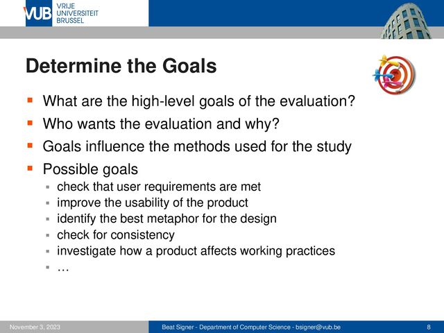 Beat Signer - Department of Computer Science - bsigner@vub.be 8
November 3, 2023
Determine the Goals
▪ What are the high-level goals of the evaluation?
▪ Who wants the evaluation and why?
▪ Goals influence the methods used for the study
▪ Possible goals
▪ check that user requirements are met
▪ improve the usability of the product
▪ identify the best metaphor for the design
▪ check for consistency
▪ investigate how a product affects working practices
▪ …
