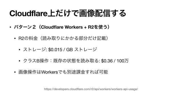 Cloudflare্͚ͩͰը૾഑৴͢Δ
• ύλʔϯ̎ʢCloud
fl
are Workers + R2Λ࢖͏ʣ
• R2ͷྉۚʢಡΈऔΓʹ͔͔Δ෦෼͚ͩهࡌʣ

• ετϨʔδ: $0.015 / GB ετϨʔδ

• ΫϥεBૢ࡞ɿطଘͷঢ়ଶΛಡΈऔΔ: $0.36 / 100ສ

• ը૾ૢ࡞͸WorkersͰ΋ผ్՝ۚ͢Ε͹Մೳ
https://developers.cloud
fl
are.com/r2/api/workers/workers-api-usage/
