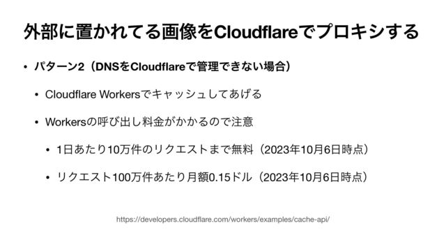 ֎෦ʹஔ͔ΕͯΔը૾ΛCloudflareͰϓϩΩγ͢Δ
• ύλʔϯ2ʢDNSΛCloud
fl
areͰ؅ཧͰ͖ͳ͍৔߹ʣ
• Cloud
fl
are WorkersͰΩϟογϡͯ͋͛͠Δ

• Workersͷݺͼग़͠ྉ͕͔͔ۚΔͷͰ஫ҙ

• 1೔͋ͨΓ10ສ݅ͷϦΫΤετ·Ͱແྉʢ2023೥10݄6೔࣌఺ʣ

• ϦΫΤετ100ສ݅͋ͨΓֹ݄0.15υϧʢ2023೥10݄6೔࣌఺ʣ
https://developers.cloud
fl
are.com/workers/examples/cache-api/
