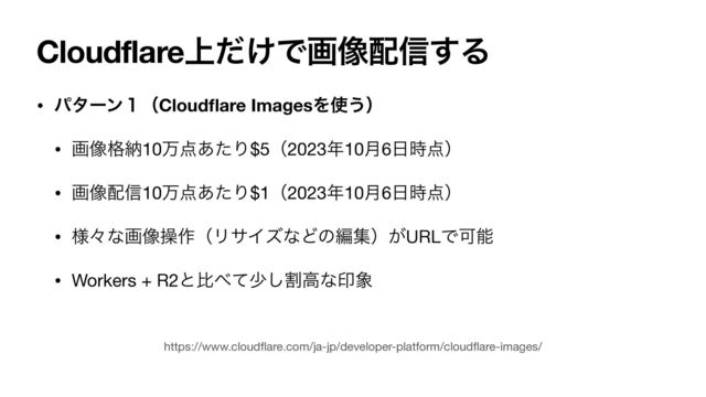 Cloudflare্͚ͩͰը૾഑৴͢Δ
• ύλʔϯ̍ʢCloud
fl
are ImagesΛ࢖͏ʣ
• ը૾֨ೲ10ສ఺͋ͨΓ$5ʢ2023೥10݄6೔࣌఺ʣ

• ը૾഑৴10ສ఺͋ͨΓ$1ʢ2023೥10݄6೔࣌఺ʣ

• ༷ʑͳը૾ૢ࡞ʢϦαΠζͳͲͷฤूʣ͕URLͰՄೳ

• Workers + R2ͱൺ΂ͯগׂ͠ߴͳҹ৅
https://www.cloud
fl
are.com/ja-jp/developer-platform/cloud
fl
are-images/
