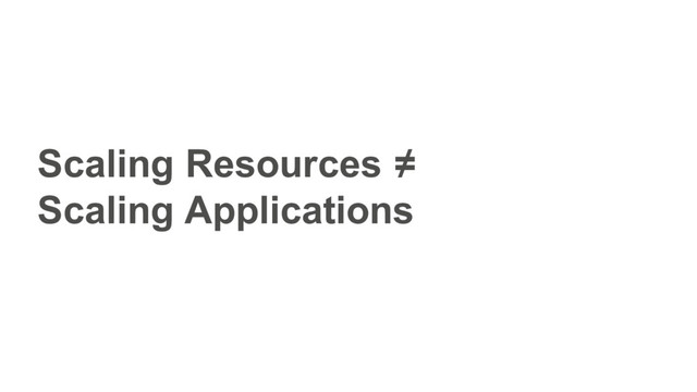 Scaling Resources ≠
Scaling Applications
