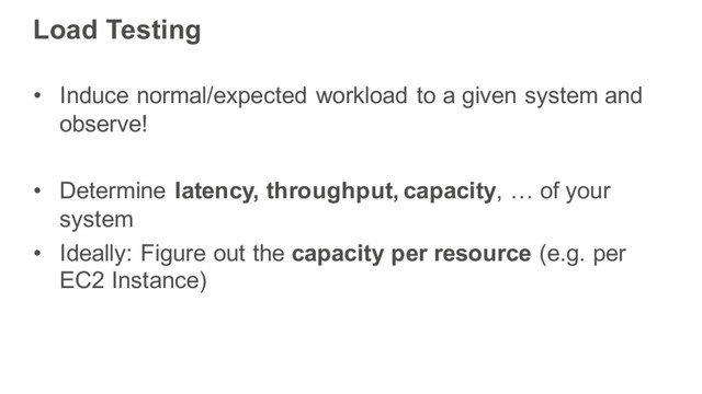 Load Testing
• Induce normal/expected workload to a given system and
observe!
• Determine latency, throughput, capacity, … of your
system
• Ideally: Figure out the capacity per resource (e.g. per
EC2 Instance)
