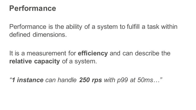 Performance
Performance is the ability of a system to fulfill a task within
defined dimensions.
It is a measurement for efficiency and can describe the
relative capacity of a system.
“1 instance can handle 250 rps with p99 at 50ms…”

