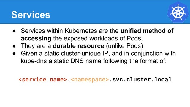 Services
● Services within Kubernetes are the unified method of
accessing the exposed workloads of Pods.
● They are a durable resource (unlike Pods)
● Given a static cluster-unique IP, and in conjunction with
kube-dns a static DNS name following the format of:
..svc.cluster.local
