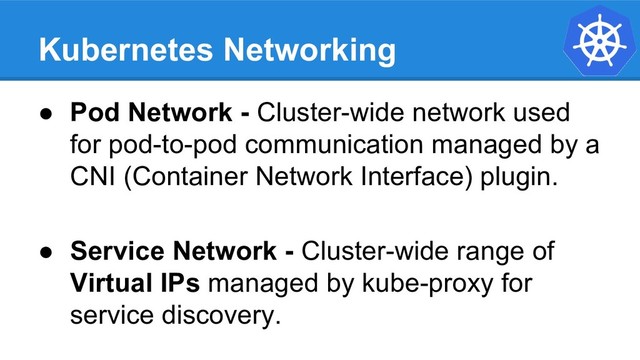 Kubernetes Networking
● Pod Network - Cluster-wide network used
for pod-to-pod communication managed by a
CNI (Container Network Interface) plugin.
● Service Network - Cluster-wide range of
Virtual IPs managed by kube-proxy for
service discovery.
