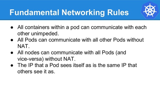Fundamental Networking Rules
● All containers within a pod can communicate with each
other unimpeded.
● All Pods can communicate with all other Pods without
NAT.
● All nodes can communicate with all Pods (and
vice-versa) without NAT.
● The IP that a Pod sees itself as is the same IP that
others see it as.
