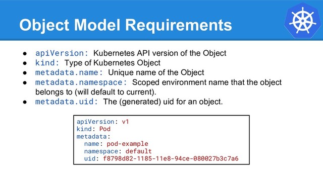 Object Model Requirements
● apiVersion: Kubernetes API version of the Object
● kind: Type of Kubernetes Object
● metadata.name: Unique name of the Object
● metadata.namespace: Scoped environment name that the object
belongs to (will default to current).
● metadata.uid: The (generated) uid for an object.
apiVersion: v1
kind: Pod
metadata:
name: pod-example
namespace: default
uid: f8798d82-1185-11e8-94ce-080027b3c7a6
