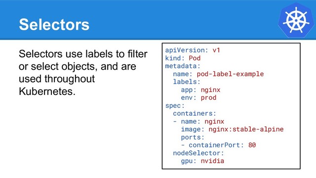 Selectors
Selectors use labels to filter
or select objects, and are
used throughout
Kubernetes.
apiVersion: v1
kind: Pod
metadata:
name: pod-label-example
labels:
app: nginx
env: prod
spec:
containers:
- name: nginx
image: nginx:stable-alpine
ports:
- containerPort: 80
nodeSelector:
gpu: nvidia
