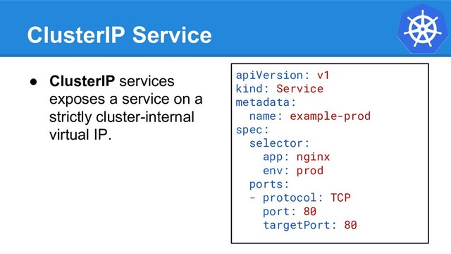 ClusterIP Service
● ClusterIP services
exposes a service on a
strictly cluster-internal
virtual IP.
apiVersion: v1
kind: Service
metadata:
name: example-prod
spec:
selector:
app: nginx
env: prod
ports:
- protocol: TCP
port: 80
targetPort: 80
