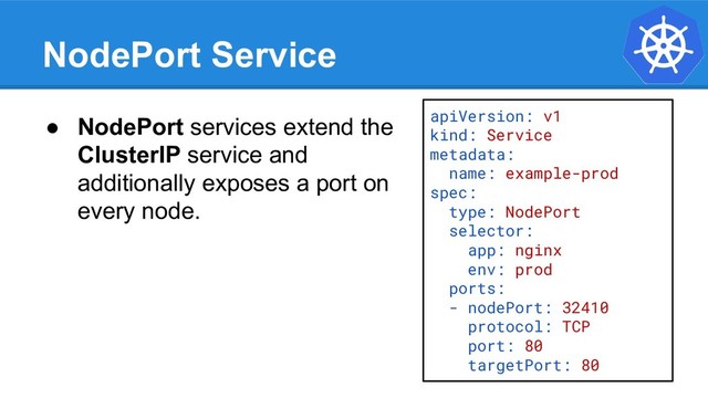 NodePort Service
apiVersion: v1
kind: Service
metadata:
name: example-prod
spec:
type: NodePort
selector:
app: nginx
env: prod
ports:
- nodePort: 32410
protocol: TCP
port: 80
targetPort: 80
● NodePort services extend the
ClusterIP service and
additionally exposes a port on
every node.
