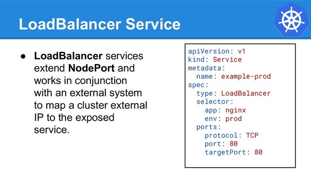 LoadBalancer Service
apiVersion: v1
kind: Service
metadata:
name: example-prod
spec:
type: LoadBalancer
selector:
app: nginx
env: prod
ports:
protocol: TCP
port: 80
targetPort: 80
● LoadBalancer services
extend NodePort and
works in conjunction
with an external system
to map a cluster external
IP to the exposed
service.
