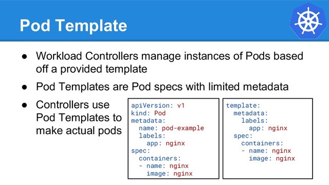Pod Template
● Workload Controllers manage instances of Pods based
off a provided template
● Pod Templates are Pod specs with limited metadata
● Controllers use
Pod Templates to
make actual pods
apiVersion: v1
kind: Pod
metadata:
name: pod-example
labels:
app: nginx
spec:
containers:
- name: nginx
image: nginx
template:
metadata:
labels:
app: nginx
spec:
containers:
- name: nginx
image: nginx
