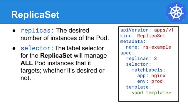 ReplicaSet
● replicas: The desired
number of instances of the Pod.
● selector:The label selector
for the ReplicaSet will manage
ALL Pod instances that it
targets; whether it’s desired or
not.
apiVersion: apps/v1
kind: ReplicaSet
metadata:
name: rs-example
spec:
replicas: 3
selector:
matchLabels:
app: nginx
env: prod
template:

