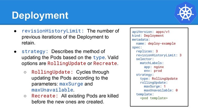 Deployment
● revisionHistoryLimit: The number of
previous iterations of the Deployment to
retain.
● strategy: Describes the method of
updating the Pods based on the type. Valid
options are RollingUpdate or Recreate.
○ RollingUpdate: Cycles through
updating the Pods according to the
parameters: maxSurge and
maxUnavailable.
○ Recreate: All existing Pods are killed
before the new ones are created.
apiVersion: apps/v1
kind: Deployment
metadata:
name: deploy-example
spec:
replicas: 3
revisionHistoryLimit: 3
selector:
matchLabels:
app: nginx
env: prod
strategy:
type: RollingUpdate
rollingUpdate:
maxSurge: 1
maxUnavailable: 0
template:

