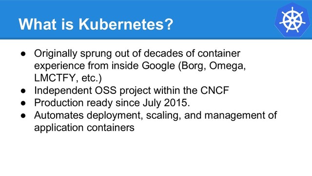 What is Kubernetes?
● Originally sprung out of decades of container
experience from inside Google (Borg, Omega,
LMCTFY, etc.)
● Independent OSS project within the CNCF
● Production ready since July 2015.
● Automates deployment, scaling, and management of
application containers
