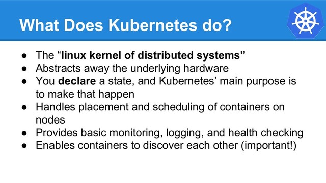 What Does Kubernetes do?
● The “linux kernel of distributed systems”
● Abstracts away the underlying hardware
● You declare a state, and Kubernetes’ main purpose is
to make that happen
● Handles placement and scheduling of containers on
nodes
● Provides basic monitoring, logging, and health checking
● Enables containers to discover each other (important!)
