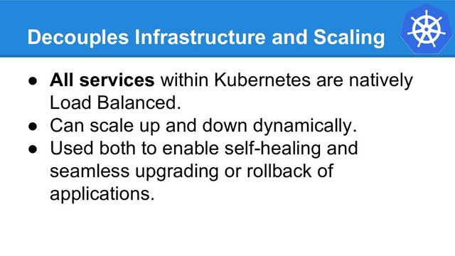 Decouples Infrastructure and Scaling
● All services within Kubernetes are natively
Load Balanced.
● Can scale up and down dynamically.
● Used both to enable self-healing and
seamless upgrading or rollback of
applications.
