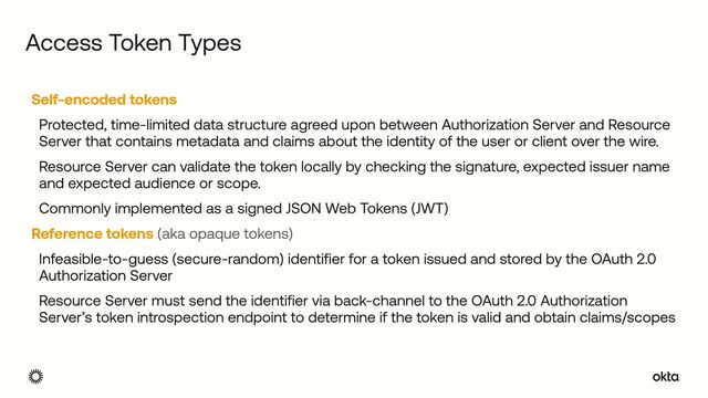 Self-encoded tokens


Protected, time-limited data structure agreed upon between Authorization Server and Resource
Server that contains metadata and claims about the identity of the user or client over the wire.


Resource Server can validate the token locally by checking the signature, expected issuer name
and expected audience or scope.


Commonly implemented as a signed JSON Web Tokens (JWT)


Reference tokens (aka opaque tokens)


Infeasible-to-guess (secure-random) identifier for a token issued and stored by the OAuth 2.0
Authorization Server


Resource Server must send the identifier via back-channel to the OAuth 2.0 Authorization
Server’s token introspection endpoint to determine if the token is valid and obtain claims/scopes
Access Token Types
