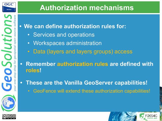 Authorization mechanisms
• We can define authorization rules for:
• Services and operations
• Workspaces administration
• Data (layers and layers groups) access
• Remember authorization rules are defined with
roles!
• These are the Vanilla GeoServer capabilities!
• GeoFence will extend these authorization capabilities!
