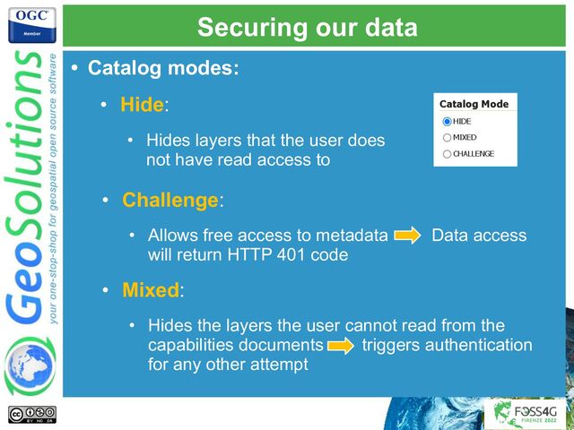 Securing our data
• Challenge:
• Allows free access to metadata Data access
will return HTTP 401 code
• Mixed:
• Hides the layers the user cannot read from the
capabilities documents triggers authentication
for any other attempt
• Catalog modes:
• Hide:
• Hides layers that the user does
not have read access to
