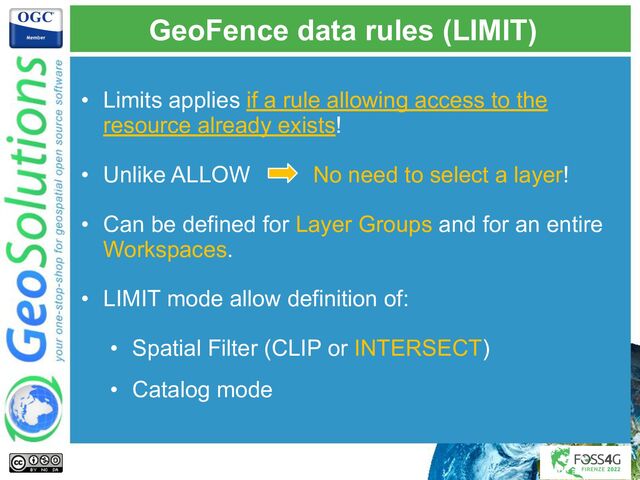 GeoFence data rules (LIMIT)
• Limits applies if a rule allowing access to the
resource already exists!
• Unlike ALLOW No need to select a layer!
• Can be defined for Layer Groups and for an entire
Workspaces.
• LIMIT mode allow definition of:
• Spatial Filter (CLIP or INTERSECT)
• Catalog mode
