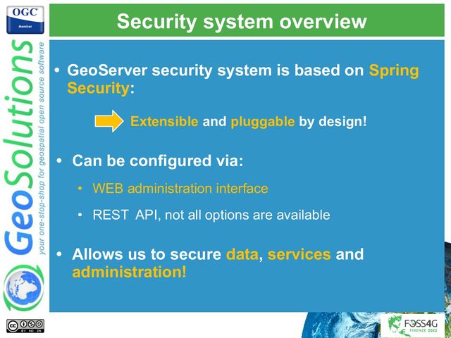 Security system overview
• GeoServer security system is based on Spring
Security:
Extensible and pluggable by design!
• Can be configured via:
• WEB administration interface
• REST API, not all options are available
• Allows us to secure data, services and
administration!
