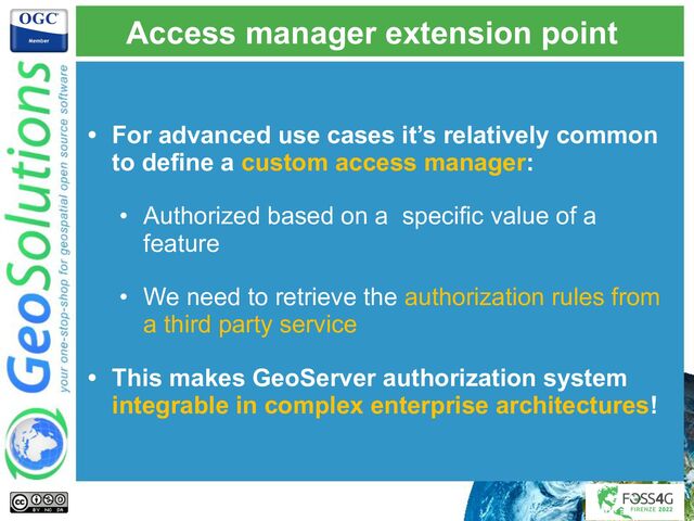 Access manager extension point
• For advanced use cases it’s relatively common
to define a custom access manager:
• Authorized based on a specific value of a
feature
• We need to retrieve the authorization rules from
a third party service
• This makes GeoServer authorization system
integrable in complex enterprise architectures!

