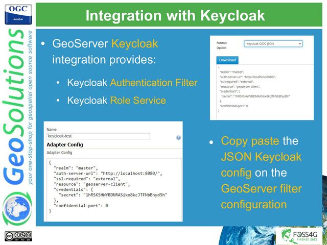 Integration with Keycloak
● Copy paste the
JSON Keycloak
config on the
GeoServer filter
configuration
• GeoServer Keycloak
integration provides:
• Keycloak Authentication Filter
• Keycloak Role Service
