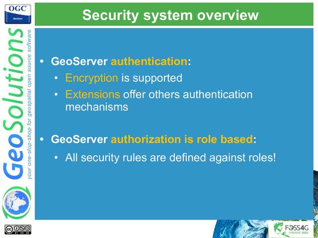 Security system overview
• GeoServer authentication:
• Encryption is supported
• Extensions offer others authentication
mechanisms
• GeoServer authorization is role based:
• All security rules are defined against roles!
