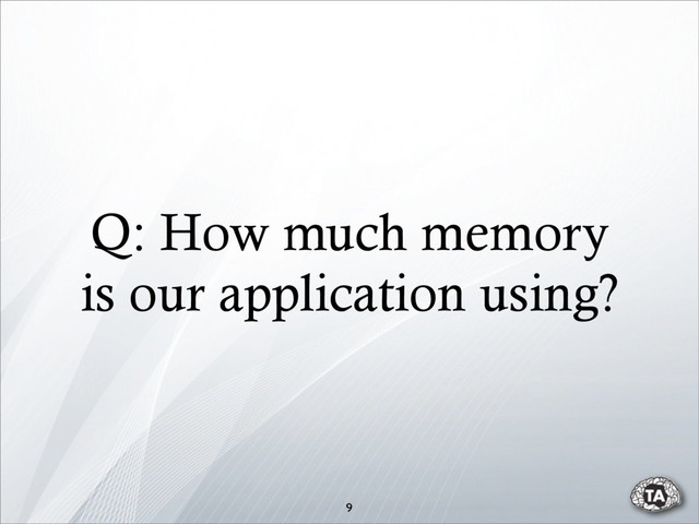 9
Q: How much memory
is our application using?
