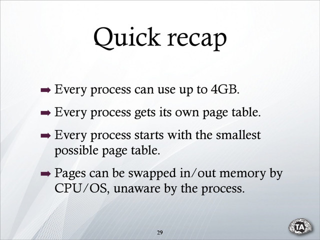 Quick recap
➡ Every process can use up to 4GB.
➡ Every process gets its own page table.
➡ Every process starts with the smallest
possible page table.
➡ Pages can be swapped in/out memory by
CPU/OS, unaware by the process.
29
