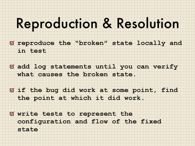 Reproduction & Resolution
reproduce the “broken” state locally and
in test
add log statements until you can verify
what causes the broken state.
if the bug did work at some point, find
the point at which it did work.
write tests to represent the
configuration and flow of the fixed
state
