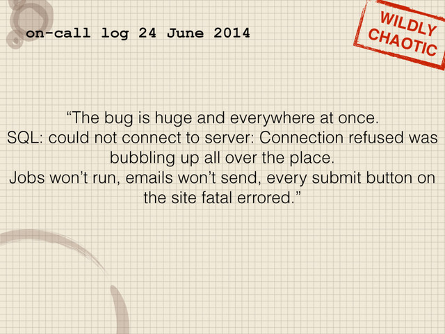 “The bug is huge and everywhere at once.
SQL: could not connect to server: Connection refused was
bubbling up all over the place.
Jobs won’t run, emails won’t send, every submit button on
the site fatal errored.”
on-call log 24 June 2014
WILDLY
CHAOTIC
