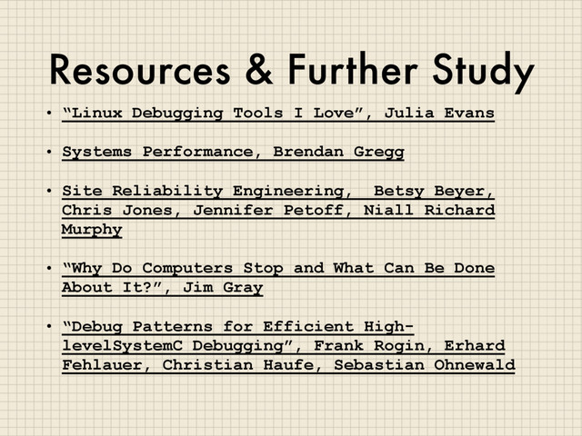 Resources & Further Study
• “Linux Debugging Tools I Love”, Julia Evans
• Systems Performance, Brendan Gregg
• Site Reliability Engineering, Betsy Beyer,
Chris Jones, Jennifer Petoff, Niall Richard
Murphy
• “Why Do Computers Stop and What Can Be Done
About It?”, Jim Gray
• “Debug Patterns for Efficient High-
levelSystemC Debugging”, Frank Rogin, Erhard
Fehlauer, Christian Haufe, Sebastian Ohnewald
