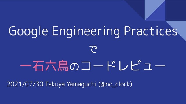 Google Engineering Practices
で
一石六鳥のコードレビュー
2021/07/30 Takuya Yamaguchi (@no_clock)
