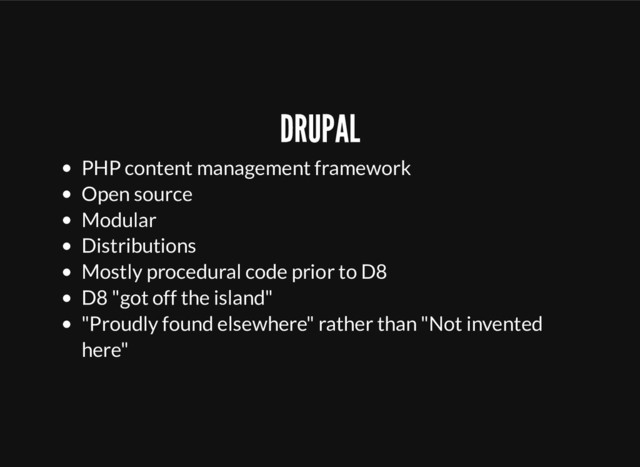 DRUPAL
PHP content management framework
Open source
Modular
Distributions
Mostly procedural code prior to D8
D8 "got off the island"
"Proudly found elsewhere" rather than "Not invented
here"
