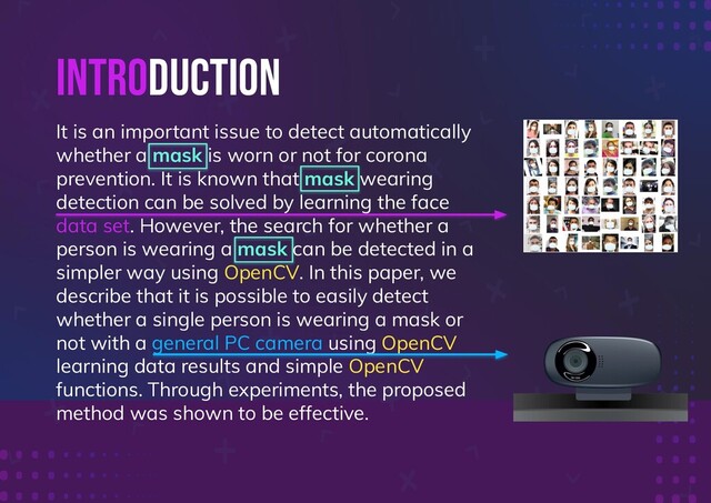 INTRODUCTION
It is an important issue to detect automatically
whether a mask is worn or not for corona
prevention. It is known that mask wearing
detection can be solved by learning the face
data set. However, the search for whether a
person is wearing a mask can be detected in a
simpler way using OpenCV. In this paper, we
describe that it is possible to easily detect
whether a single person is wearing a mask or
not with a general PC camera using OpenCV
learning data results and simple OpenCV
functions. Through experiments, the proposed
method was shown to be effective.
