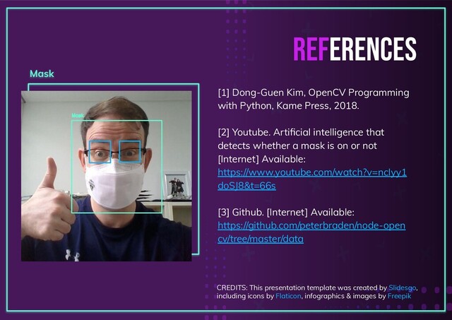 REFERENCES
[1] Dong-Guen Kim, OpenCV Programming
with Python, Kame Press, 2018.
[2] Youtube. Artiﬁcial intelligence that
detects whether a mask is on or not
[Internet] Available:
https://www.youtube.com/watch?v=ncIyy1
doSJ8&t=66s
[3] Github. [Internet] Available:
https://github.com/peterbraden/node-open
cv/tree/master/data
Mask
CREDITS: This presentation template was created by Slidesgo,
including icons by Flaticon, infographics & images by Freepik
