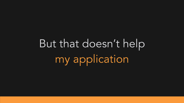 But that doesn’t help
my application
