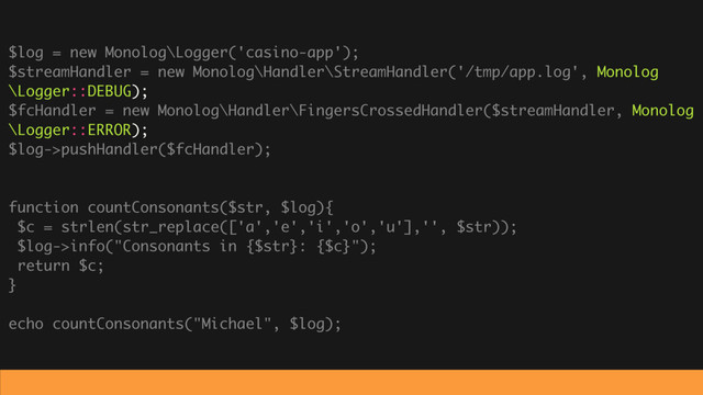 $log = new Monolog\Logger('casino-app');
$streamHandler = new Monolog\Handler\StreamHandler('/tmp/app.log', Monolog
\Logger::DEBUG);
$fcHandler = new Monolog\Handler\FingersCrossedHandler($streamHandler, Monolog
\Logger::ERROR);
$log->pushHandler($fcHandler);
function countConsonants($str, $log){
$c = strlen(str_replace(['a','e','i','o','u'],'', $str));
$log->info("Consonants in {$str}: {$c}");
return $c;
}
echo countConsonants("Michael", $log);
