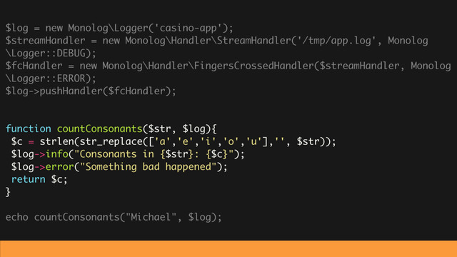 $log = new Monolog\Logger('casino-app');
$streamHandler = new Monolog\Handler\StreamHandler('/tmp/app.log', Monolog
\Logger::DEBUG);
$fcHandler = new Monolog\Handler\FingersCrossedHandler($streamHandler, Monolog
\Logger::ERROR);
$log->pushHandler($fcHandler);
function countConsonants($str, $log){
$c = strlen(str_replace(['a','e','i','o','u'],'', $str));
$log->info("Consonants in {$str}: {$c}");
$log->error("Something bad happened");
return $c;
}
echo countConsonants("Michael", $log);

