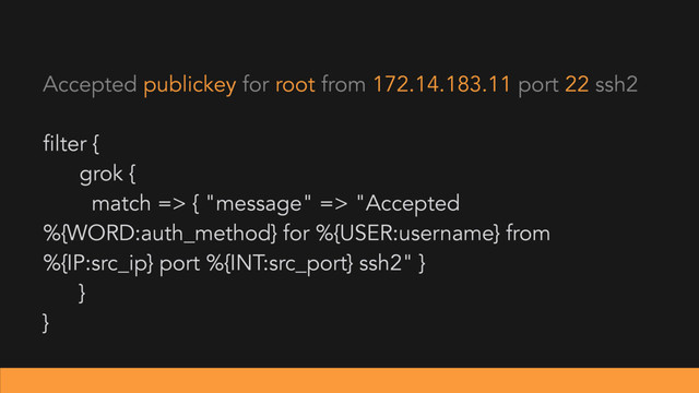 filter {
grok {
match => { "message" => "Accepted
%{WORD:auth_method} for %{USER:username} from
%{IP:src_ip} port %{INT:src_port} ssh2" }
}
}
Accepted publickey for root from 172.14.183.11 port 22 ssh2
