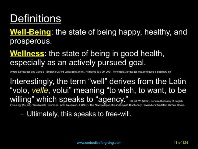 www.embodiedforgiving.com 11 of 124
Definitions
Well-Being: the state of being happy, healthy, and
prosperous.
Wellness: the state of being in good health,
especially as an actively pursued goal.
Oxford Languages and Google—English | Oxford Languages. (n.d.). Retrieved July 29, 2021, from https://languages.oup.com/google-dictionary-en/
Interestingly, the term “well” derives from the Latin
“volo, velle, volui” meaning “to wish, to want, to be
willing” which speaks to “agency.”
Skeat, W. (2007). Concise Dictionary of English
Eytmology (1st ed.). Wordsworth Reference. AND Traupman, J. (2007). The New College Latin and English Disctionary: Revised and Updated. Bantam Books.
– Ultimately, this speaks to free-will.
