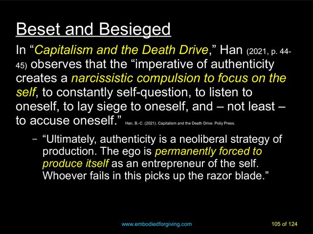 www.embodiedforgiving.com 105 of 124
Beset and Besieged
In “Capitalism and the Death Drive,” Han (2021, p. 44-
45)
observes that the “imperative of authenticity
creates a narcissistic compulsion to focus on the
self, to constantly self-question, to listen to
oneself, to lay siege to oneself, and – not least –
to accuse oneself.”
Han, B.-C. (2021). Capitalism and the Death Drive. Poliy Press.
– “Ultimately, authenticity is a neoliberal strategy of
production. The ego is permanently forced to
produce itself as an entrepreneur of the self.
Whoever fails in this picks up the razor blade.”
