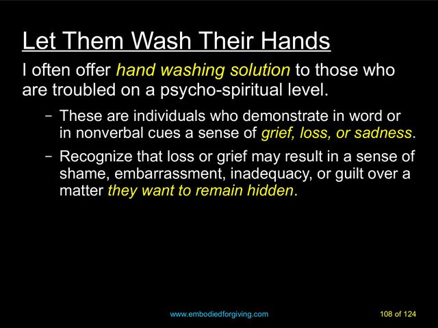 www.embodiedforgiving.com 108 of 124
Let Them Wash Their Hands
I often offer hand washing solution
hand washing solution to those who
are troubled on a psycho-spiritual level.
– These are individuals who demonstrate in word or
in nonverbal cues a sense of grief, loss, or sadness
grief, loss, or sadness.
– Recognize that loss or grief may result in a sense of
shame, embarrassment, inadequacy, or guilt over a
matter they want to remain hidden
they want to remain hidden.
