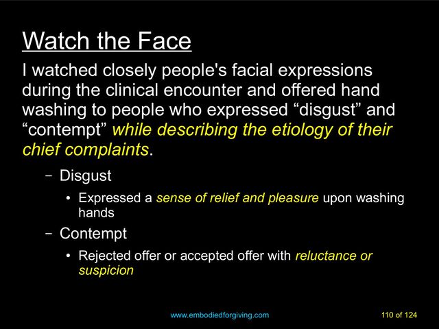 www.embodiedforgiving.com 110 of 124
Watch the Face
I watched closely people's facial expressions
during the clinical encounter and offered hand
washing to people who expressed “disgust” and
“contempt” while describing the etiology of their
while describing the etiology of their
chief complaints
chief complaints.
– Disgust
●
Expressed a sense of relief and pleasure
sense of relief and pleasure upon washing
hands
– Contempt
●
Rejected offer or accepted offer with reluctance or
reluctance or
suspicion
suspicion
