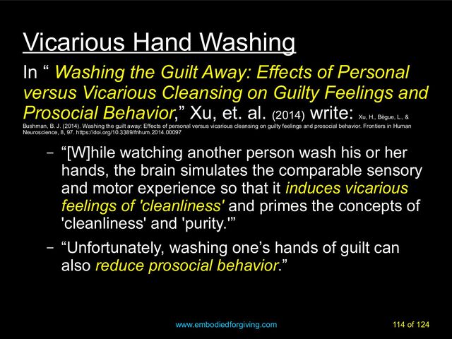 www.embodiedforgiving.com 114 of 124
Vicarious Hand Washing
In “ Washing the Guilt Away: Effects of Personal
versus Vicarious Cleansing on Guilty Feelings and
Prosocial Behavior,” Xu, et. al. (2014)
write:
Xu, H., Bègue, L., &
Bushman, B. J. (2014). Washing the guilt away: Effects of personal versus vicarious cleansing on guilty feelings and prosocial behavior. Frontiers in Human
Neuroscience, 8, 97. https://doi.org/10.3389/fnhum.2014.00097
– “[W]hile watching another person wash his or her
hands, the brain simulates the comparable sensory
and motor experience so that it induces vicarious
feelings of 'cleanliness' and primes the concepts of
'cleanliness' and 'purity.'”
– “Unfortunately, washing one’s hands of guilt can
also reduce prosocial behavior.”
