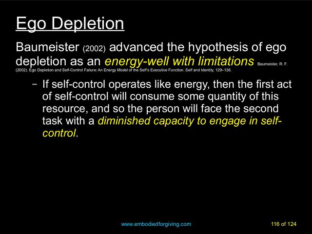 www.embodiedforgiving.com 116 of 124
Ego Depletion
Baumeister (2002)
advanced the hypothesis of ego
depletion as an energy-well with limitations
Baumeister, R. F.
(2002). Ego Depletion and Self-Control Failure: An Energy Model of the Self’s Executive Function. Self and Identity, 129–136.
– If self-control operates like energy, then the first act
of self-control will consume some quantity of this
resource, and so the person will face the second
task with a diminished capacity to engage in self-
control.
